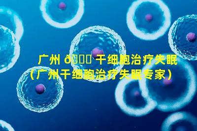 广州 🍀 干细胞治疗失眠（广州干细胞治疗失眠专家）